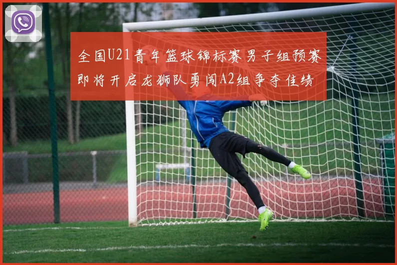 全国U21青年篮球锦标赛男子组预赛即将开启龙狮队勇闯A2组争夺佳绩