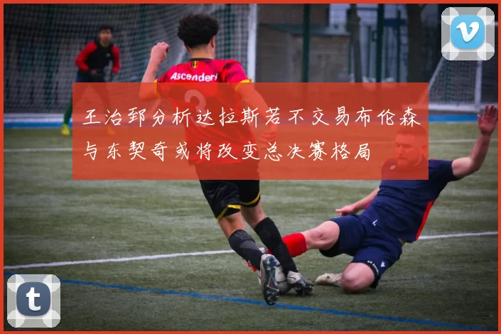 王治郅分析达拉斯若不交易布伦森与东契奇或将改变总决赛格局