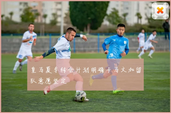 皇马夏季转会计划明确卡马文加留队意愿坚定