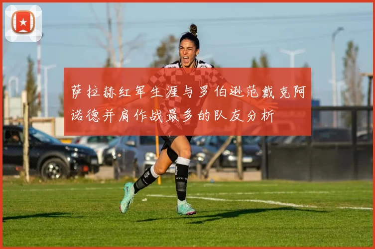 萨拉赫红军生涯与罗伯逊范戴克阿诺德并肩作战最多的队友分析