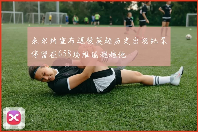 米尔纳宣布退役英超历史出场纪录停留在658场谁能超越他