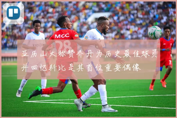 亚历山大称赞乔丹为历史最佳球员并回忆科比是其首位重要偶像