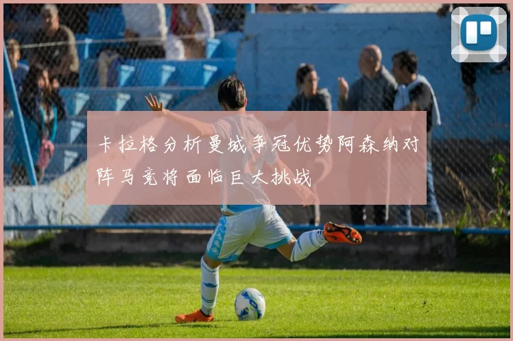 卡拉格分析曼城争冠优势阿森纳对阵马竞将面临巨大挑战