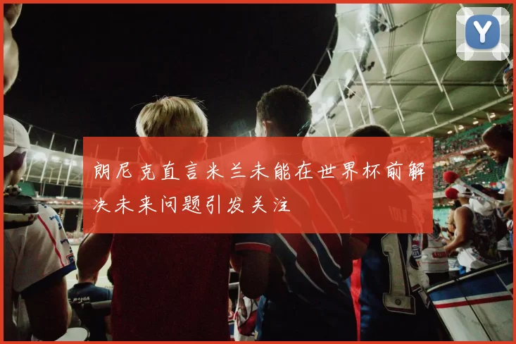 朗尼克直言米兰未能在世界杯前解决未来问题引发关注