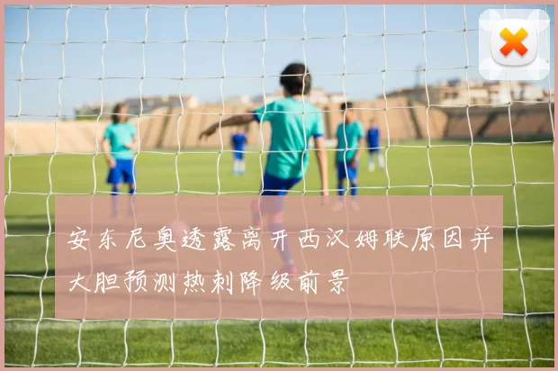 安东尼奥透露离开西汉姆联原因并大胆预测热刺降级前景
