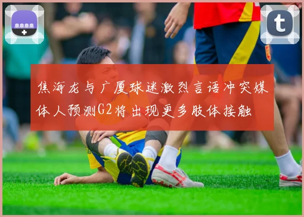 焦海龙与广厦球迷激烈言语冲突媒体人预测G2将出现更多肢体接触