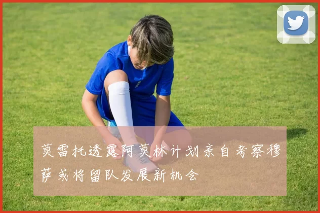 莫雷托透露阿莫林计划亲自考察穆萨或将留队发展新机会