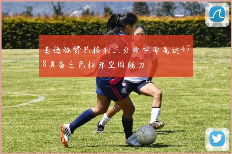 基德称赞巴格利三分命中率高达478具备出色拉开空间能力